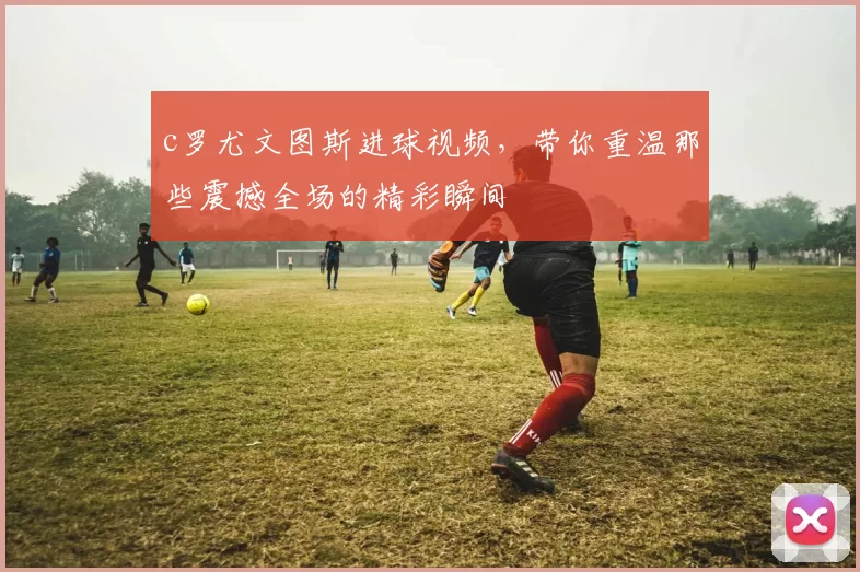 c罗尤文图斯进球视频，带你重温那些震撼全场的精彩瞬间