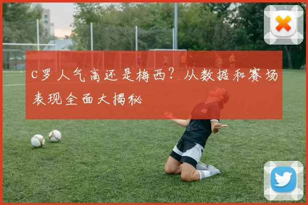 c罗人气高还是梅西？从数据和赛场表现全面大揭秘