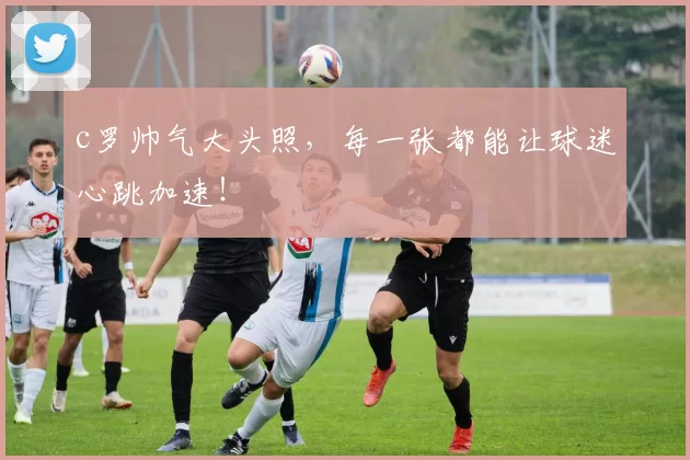 c罗帅气大头照，每一张都能让球迷心跳加速！